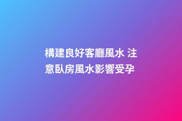 構建良好客廳風水 注意臥房風水影響受孕